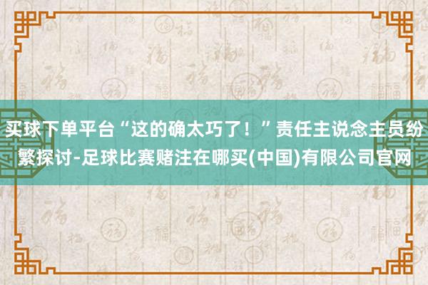 买球下单平台“这的确太巧了！”责任主说念主员纷繁探讨-足球比赛赌注在哪买(中国)有限公司官网