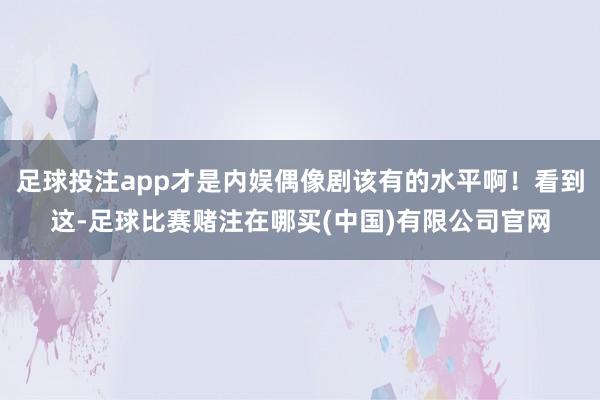 足球投注app才是内娱偶像剧该有的水平啊！看到这-足球比赛赌注在哪买(中国)有限公司官网