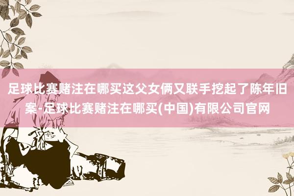 足球比赛赌注在哪买这父女俩又联手挖起了陈年旧案-足球比赛赌注在哪买(中国)有限公司官网