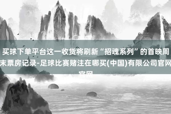 买球下单平台这一收货将刷新“招魂系列”的首映周末票房记录-足球比赛赌注在哪买(中国)有限公司官网