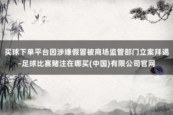 买球下单平台因涉嫌假冒被商场监管部门立案拜谒-足球比赛赌注在哪买(中国)有限公司官网