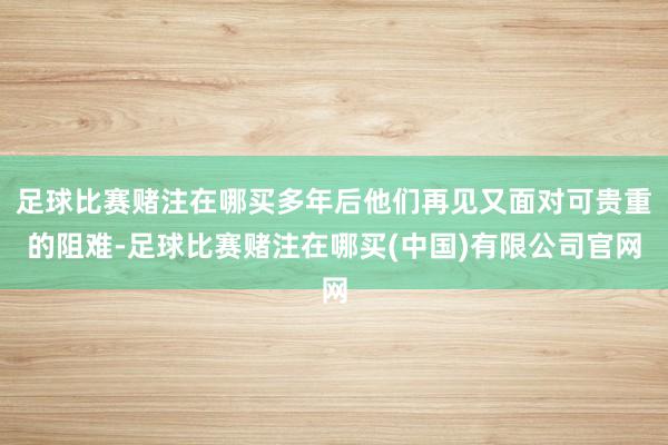 足球比赛赌注在哪买多年后他们再见又面对可贵重的阻难-足球比赛赌注在哪买(中国)有限公司官网
