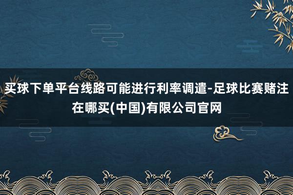 买球下单平台线路可能进行利率调遣-足球比赛赌注在哪买(中国)有限公司官网