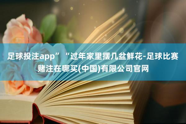 足球投注app” “过年家里摆几盆鲜花-足球比赛赌注在哪买(中国)有限公司官网