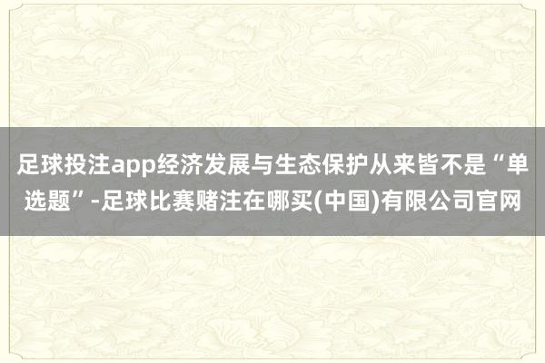 足球投注app经济发展与生态保护从来皆不是“单选题”-足球比赛赌注在哪买(中国)有限公司官网