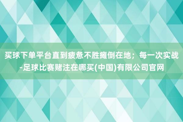 买球下单平台直到疲惫不胜瘫倒在地；每一次实战-足球比赛赌注在哪买(中国)有限公司官网