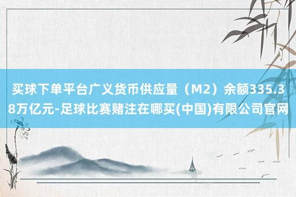 买球下单平台广义货币供应量（M2）余额335.38万亿元-足球比赛赌注在哪买(中国)有限公司官网