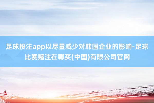 足球投注app以尽量减少对韩国企业的影响-足球比赛赌注在哪买(中国)有限公司官网