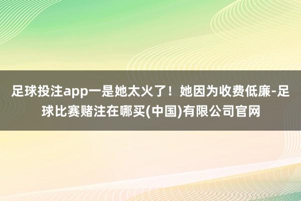 足球投注app一是她太火了！她因为收费低廉-足球比赛赌注在哪买(中国)有限公司官网