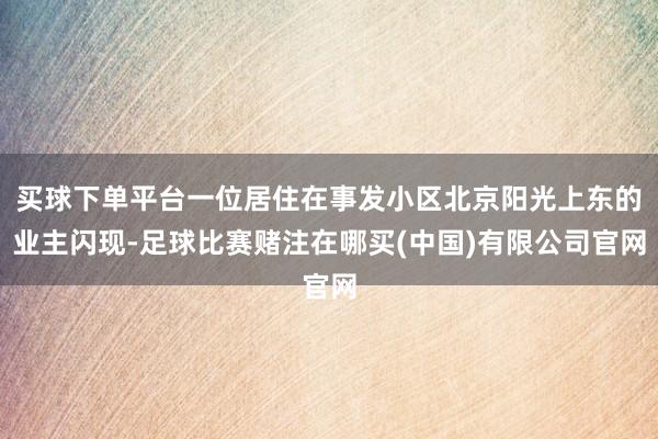 买球下单平台一位居住在事发小区北京阳光上东的业主闪现-足球比赛赌注在哪买(中国)有限公司官网