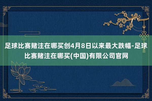 足球比赛赌注在哪买创4月8日以来最大跌幅-足球比赛赌注在哪买(中国)有限公司官网