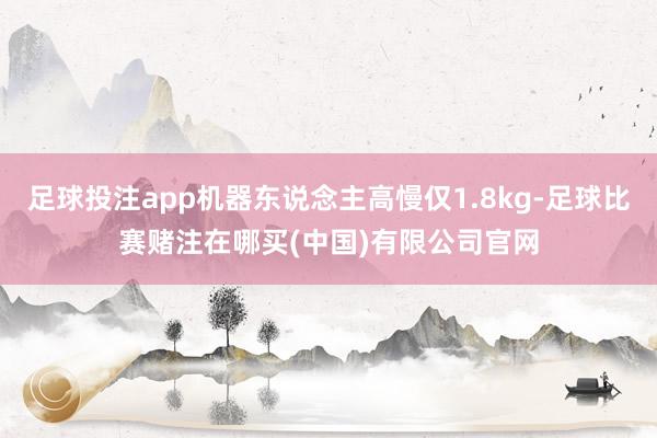 足球投注app机器东说念主高慢仅1.8kg-足球比赛赌注在哪买(中国)有限公司官网