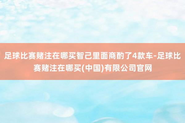 足球比赛赌注在哪买智己里面商酌了4款车-足球比赛赌注在哪买(中国)有限公司官网