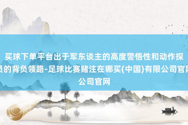 买球下单平台出于军东谈主的高度警悟性和动作探员的背负领路-足球比赛赌注在哪买(中国)有限公司官网