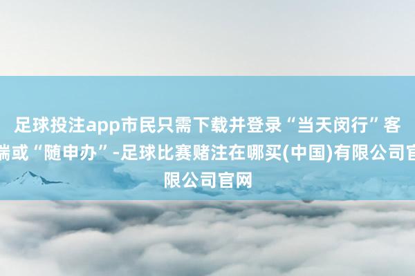 足球投注app市民只需下载并登录“当天闵行”客户端或“随申办”-足球比赛赌注在哪买(中国)有限公司官网