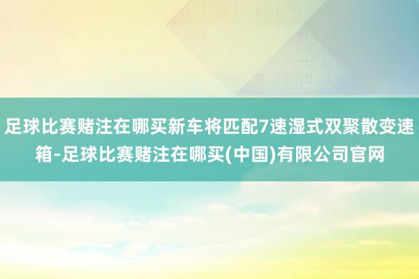 足球比赛赌注在哪买新车将匹配7速湿式双聚散变速箱-足球比赛赌注在哪买(中国)有限公司官网