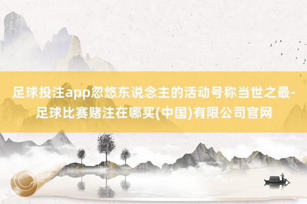 足球投注app忽悠东说念主的活动号称当世之最-足球比赛赌注在哪买(中国)有限公司官网