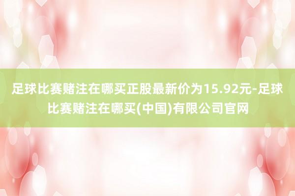 足球比赛赌注在哪买正股最新价为15.92元-足球比赛赌注在哪买(中国)有限公司官网