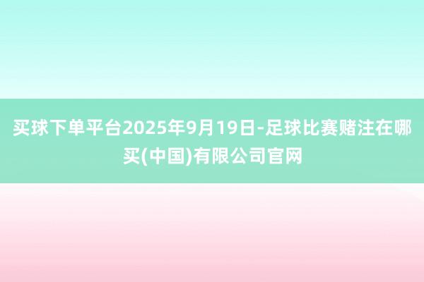 买球下单平台2025年9月19日-足球比赛赌注在哪买(中国)有限公司官网