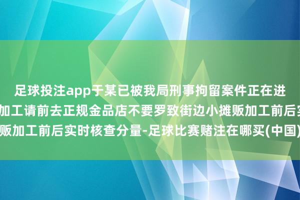 足球投注app于某已被我局刑事拘留案件正在进一步打听之中难得金属加工请前去正规金品店不要罗致街边小摊贩加工前后实时核查分量-足球比赛赌注在哪买(中国)有限公司官网