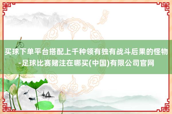 买球下单平台搭配上千种领有独有战斗后果的怪物-足球比赛赌注在哪买(中国)有限公司官网