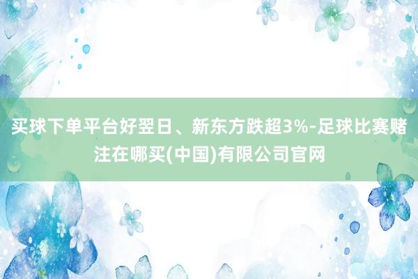 买球下单平台好翌日、新东方跌超3%-足球比赛赌注在哪买(中国)有限公司官网