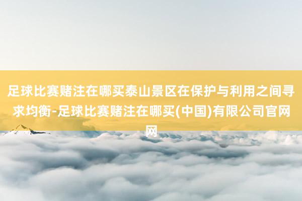 足球比赛赌注在哪买泰山景区在保护与利用之间寻求均衡-足球比赛赌注在哪买(中国)有限公司官网