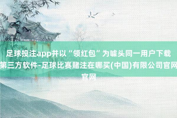 足球投注app并以“领红包”为噱头同一用户下载第三方软件-足球比赛赌注在哪买(中国)有限公司官网