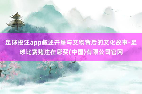 足球投注app叙述开垦与文物背后的文化故事-足球比赛赌注在哪买(中国)有限公司官网