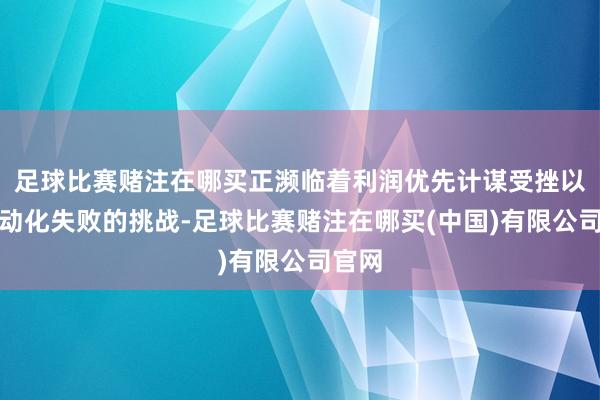 足球比赛赌注在哪买正濒临着利润优先计谋受挫以及电动化失败的挑战-足球比赛赌注在哪买(中国)有限公司官网