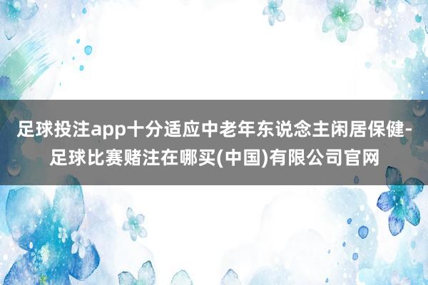足球投注app十分适应中老年东说念主闲居保健-足球比赛赌注在哪买(中国)有限公司官网