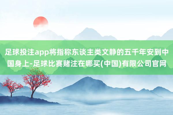 足球投注app将指称东谈主类文静的五千年安到中国身上-足球比赛赌注在哪买(中国)有限公司官网