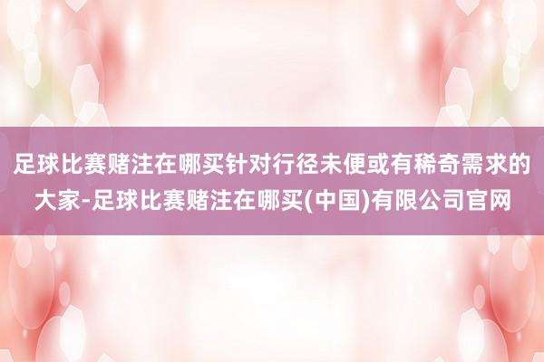 足球比赛赌注在哪买针对行径未便或有稀奇需求的大家-足球比赛赌注在哪买(中国)有限公司官网