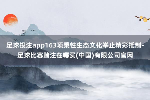 足球投注app163项秉性生态文化举止精彩抵制-足球比赛赌注在哪买(中国)有限公司官网