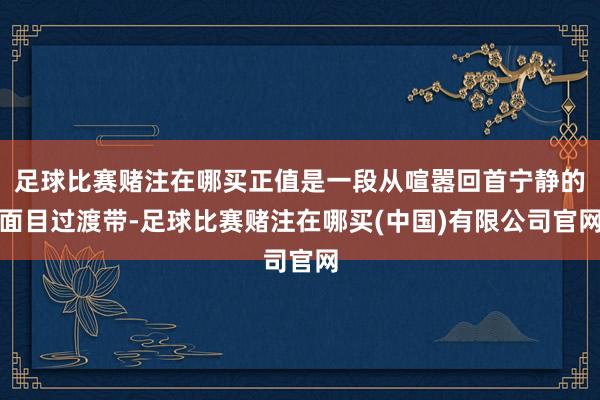 足球比赛赌注在哪买正值是一段从喧嚣回首宁静的面目过渡带-足球比赛赌注在哪买(中国)有限公司官网