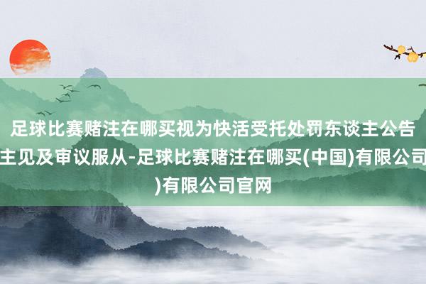足球比赛赌注在哪买视为快活受托处罚东谈主公告所涉主见及审议服从-足球比赛赌注在哪买(中国)有限公司官网