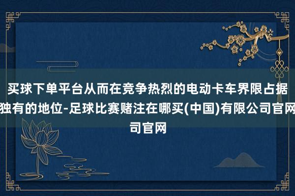 买球下单平台从而在竞争热烈的电动卡车界限占据独有的地位-足球比赛赌注在哪买(中国)有限公司官网