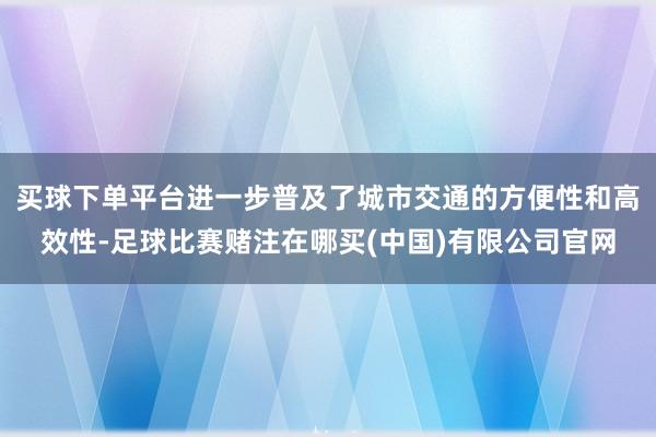 买球下单平台进一步普及了城市交通的方便性和高效性-足球比赛赌注在哪买(中国)有限公司官网