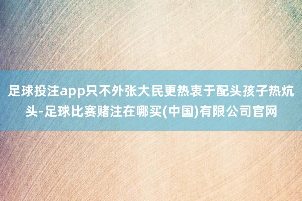 足球投注app只不外张大民更热衷于配头孩子热炕头-足球比赛赌注在哪买(中国)有限公司官网