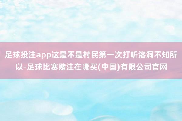 足球投注app这是不是村民第一次打听溶洞不知所以-足球比赛赌注在哪买(中国)有限公司官网