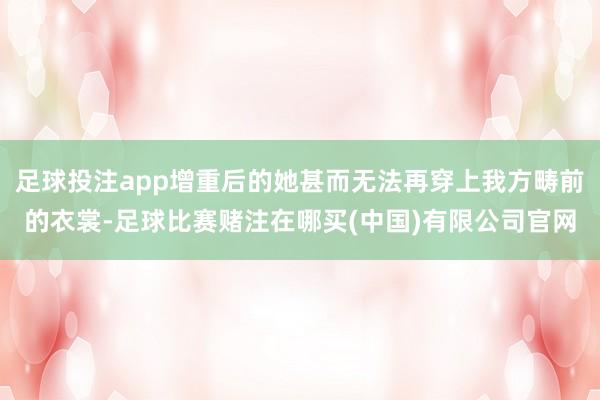 足球投注app增重后的她甚而无法再穿上我方畴前的衣裳-足球比赛赌注在哪买(中国)有限公司官网