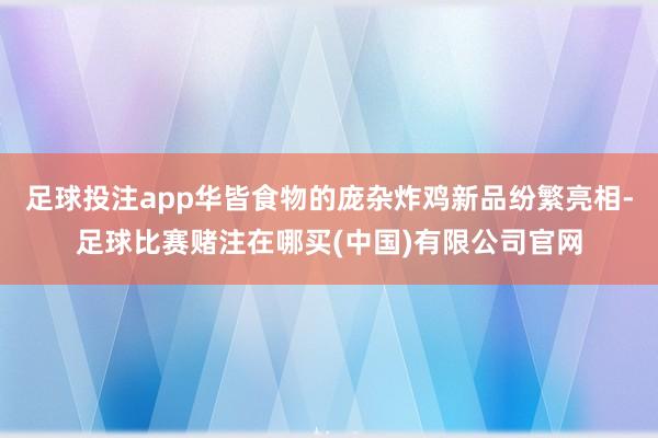 足球投注app华皆食物的庞杂炸鸡新品纷繁亮相-足球比赛赌注在哪买(中国)有限公司官网