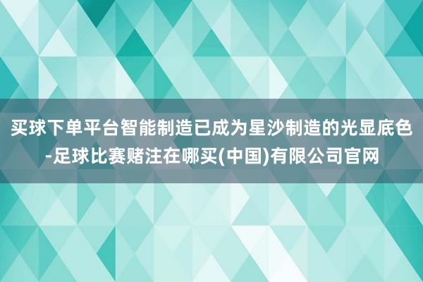买球下单平台智能制造已成为星沙制造的光显底色-足球比赛赌注在哪买(中国)有限公司官网