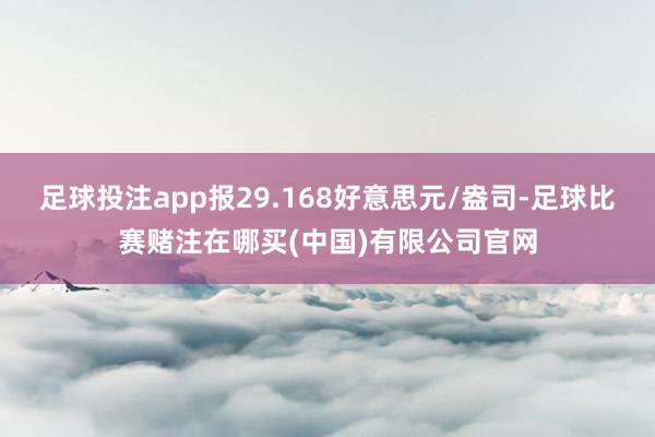 足球投注app报29.168好意思元/盎司-足球比赛赌注在哪买(中国)有限公司官网