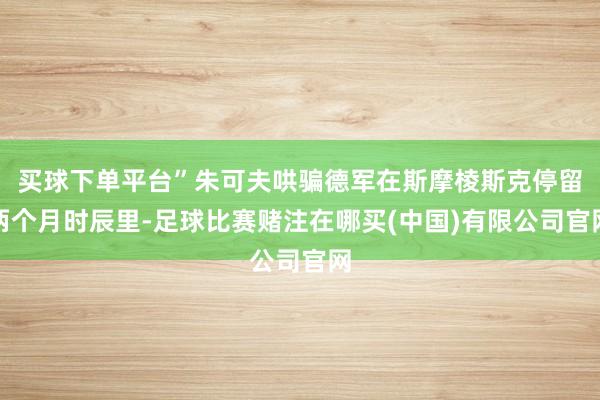 买球下单平台”朱可夫哄骗德军在斯摩棱斯克停留两个月时辰里-足球比赛赌注在哪买(中国)有限公司官网