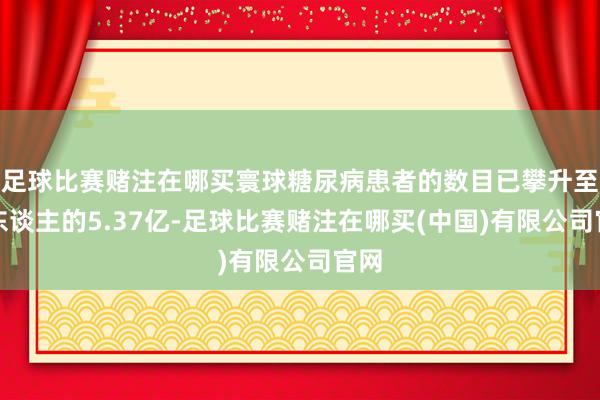 足球比赛赌注在哪买寰球糖尿病患者的数目已攀升至惊东谈主的5.37亿-足球比赛赌注在哪买(中国)有限公司官网