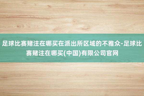 足球比赛赌注在哪买在派出所区域的不雅众-足球比赛赌注在哪买(中国)有限公司官网