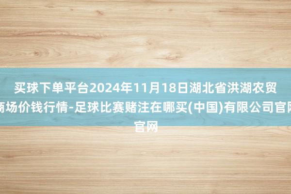 买球下单平台2024年11月18日湖北省洪湖农贸商场价钱行情-足球比赛赌注在哪买(中国)有限公司官网