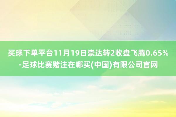 买球下单平台11月19日崇达转2收盘飞腾0.65%-足球比赛赌注在哪买(中国)有限公司官网