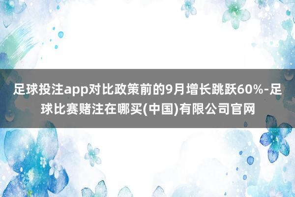 足球投注app对比政策前的9月增长跳跃60%-足球比赛赌注在哪买(中国)有限公司官网